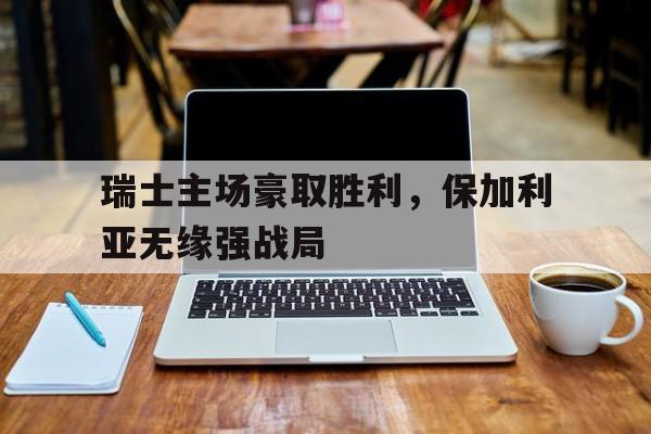 瑞士主场豪取胜利，保加利亚无缘强战局